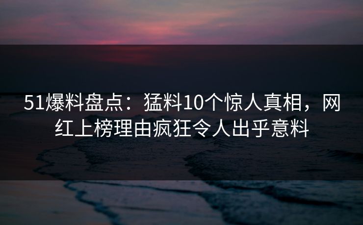 51爆料盘点：猛料10个惊人真相，网红上榜理由疯狂令人出乎意料
