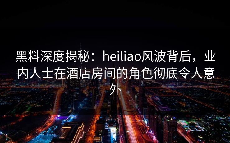黑料深度揭秘：heiliao风波背后，业内人士在酒店房间的角色彻底令人意外