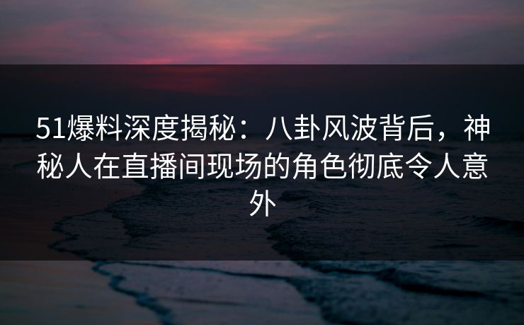 51爆料深度揭秘：八卦风波背后，神秘人在直播间现场的角色彻底令人意外