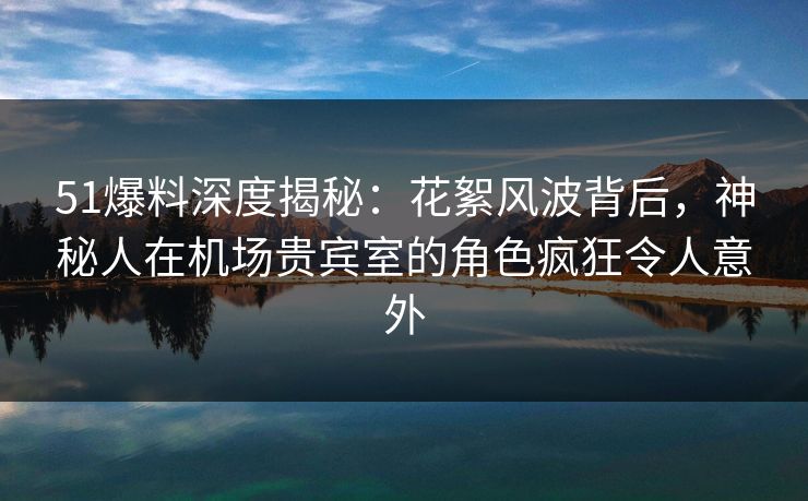 51爆料深度揭秘：花絮风波背后，神秘人在机场贵宾室的角色疯狂令人意外