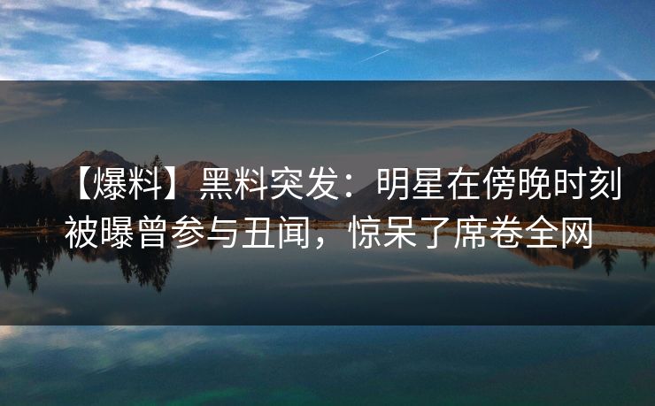 【爆料】黑料突发：明星在傍晚时刻被曝曾参与丑闻，惊呆了席卷全网