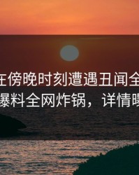 当事人在傍晚时刻遭遇丑闻全网热议，51爆料全网炸锅，详情曝光