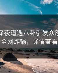 明星在深夜遭遇八卦引发众怒，黑料全网炸锅，详情查看