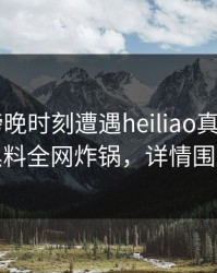 大V在傍晚时刻遭遇heiliao真相大白，黑料全网炸锅，详情围观