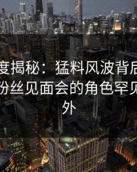 黑料深度揭秘：猛料风波背后，业内人士在粉丝见面会的角色罕见令人意外