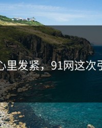 越看越心里发紧，91网这次引爆讨论