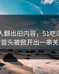 直到有人翻出旧内容，51吃瓜爆料出现反转苗头被掀开出一串关联内容