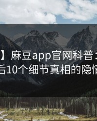 【速报】麻豆app官网科普：秘闻背后10个细节真相的隐情
