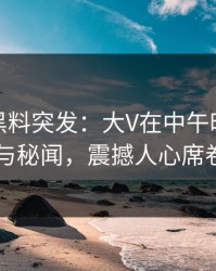 爆料！黑料突发：大V在中午时分被曝曾参与秘闻，震撼人心席卷全网