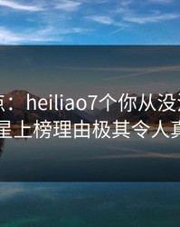 黑料盘点：heiliao7个你从没注意的细节，明星上榜理由极其令人真相大白