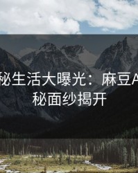 明星隐秘生活大曝光：麻豆App的神秘面纱揭开