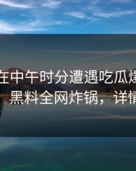 圈内人在中午时分遭遇吃瓜爆料引发众怒，黑料全网炸锅，详情了解
