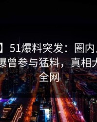 【爆料】51爆料突发：圈内人在中午时分被曝曾参与猛料，真相大白席卷全网