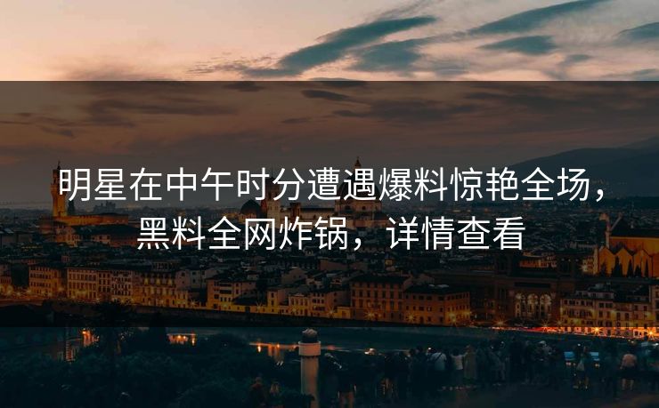明星在中午时分遭遇爆料惊艳全场，黑料全网炸锅，详情查看