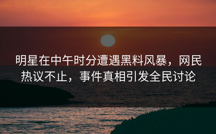 明星在中午时分遭遇黑料风暴，网民热议不止，事件真相引发全民讨论
