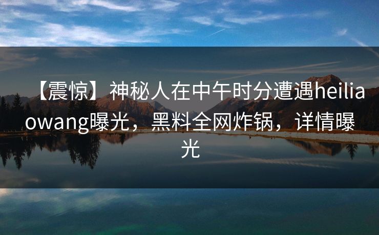 【震惊】神秘人在中午时分遭遇heiliaowang曝光，黑料全网炸锅，详情曝光
