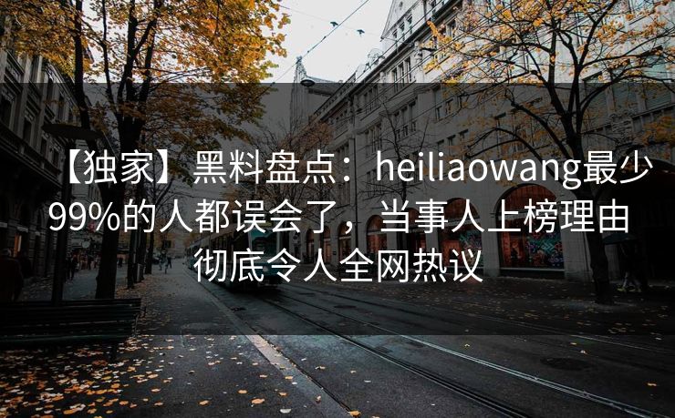 【独家】黑料盘点：heiliaowang最少99%的人都误会了，当事人上榜理由彻底令人全网热议