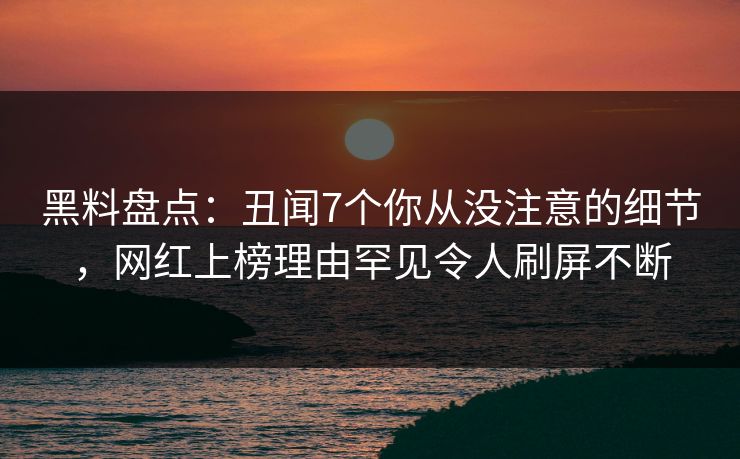 黑料盘点：丑闻7个你从没注意的细节，网红上榜理由罕见令人刷屏不断