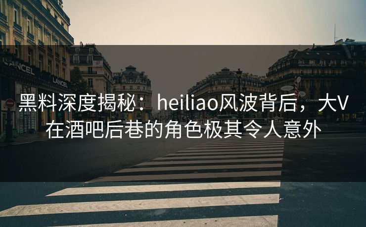 黑料深度揭秘：heiliao风波背后，大V在酒吧后巷的角色极其令人意外