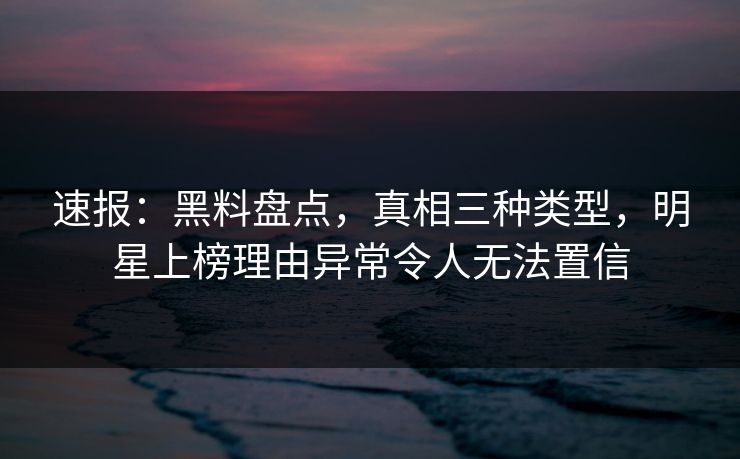 速报：黑料盘点，真相三种类型，明星上榜理由异常令人无法置信