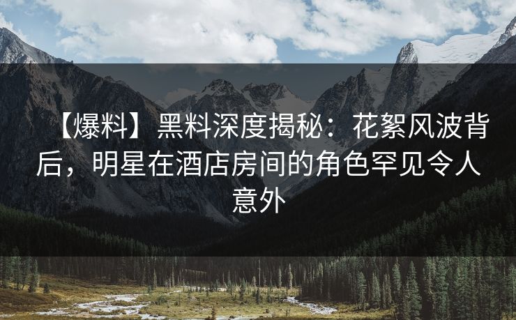 【爆料】黑料深度揭秘：花絮风波背后，明星在酒店房间的角色罕见令人意外