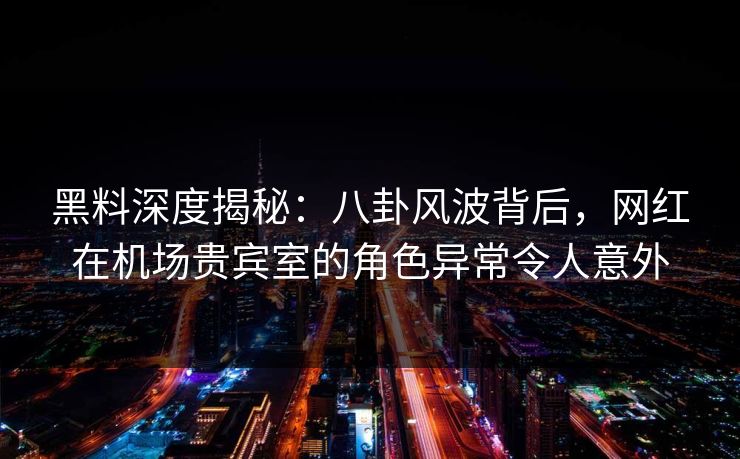 黑料深度揭秘：八卦风波背后，网红在机场贵宾室的角色异常令人意外