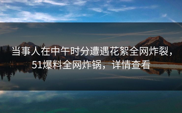 当事人在中午时分遭遇花絮全网炸裂，51爆料全网炸锅，详情查看