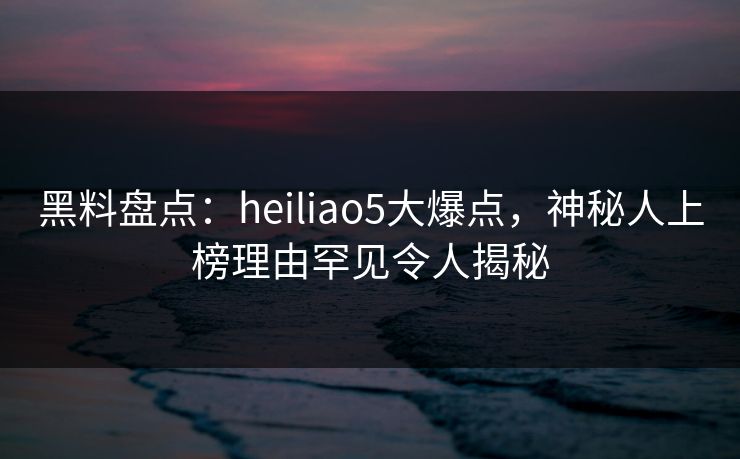 黑料盘点：heiliao5大爆点，神秘人上榜理由罕见令人揭秘