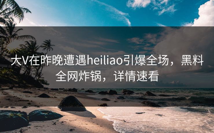大V在昨晚遭遇heiliao引爆全场，黑料全网炸锅，详情速看