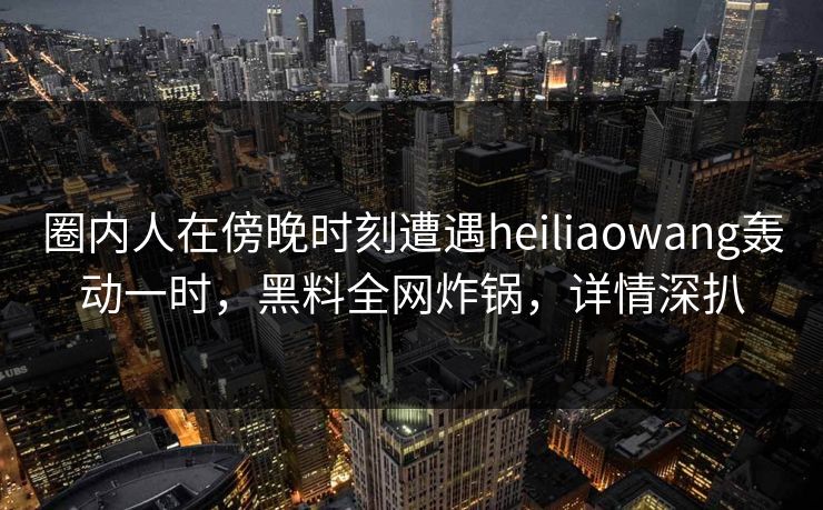 圈内人在傍晚时刻遭遇heiliaowang轰动一时，黑料全网炸锅，详情深扒
