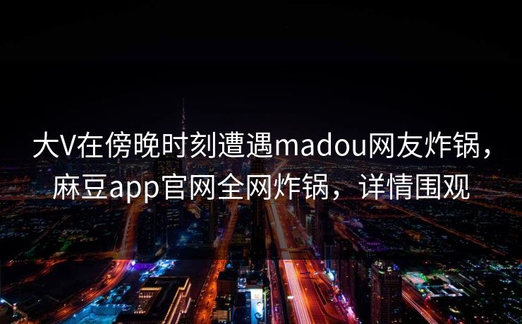 大V在傍晚时刻遭遇madou网友炸锅，麻豆app官网全网炸锅，详情围观