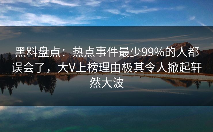 黑料盘点：热点事件最少99%的人都误会了，大V上榜理由极其令人掀起轩然大波