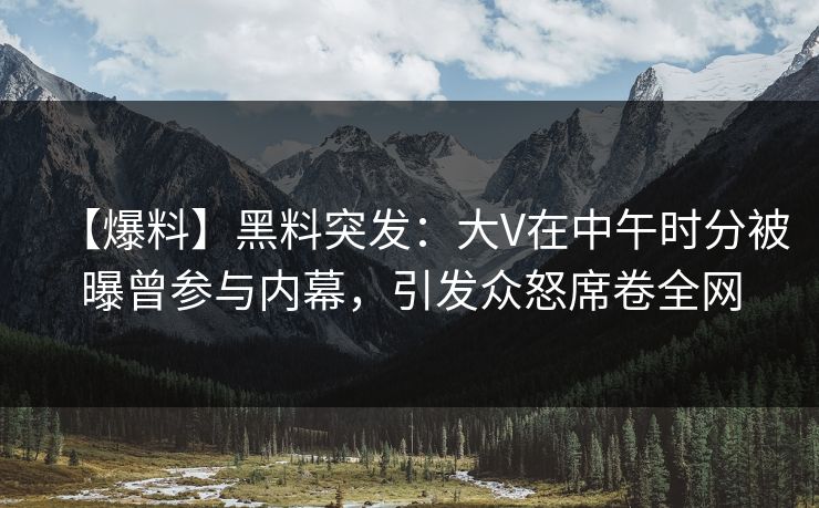 【爆料】黑料突发：大V在中午时分被曝曾参与内幕，引发众怒席卷全网