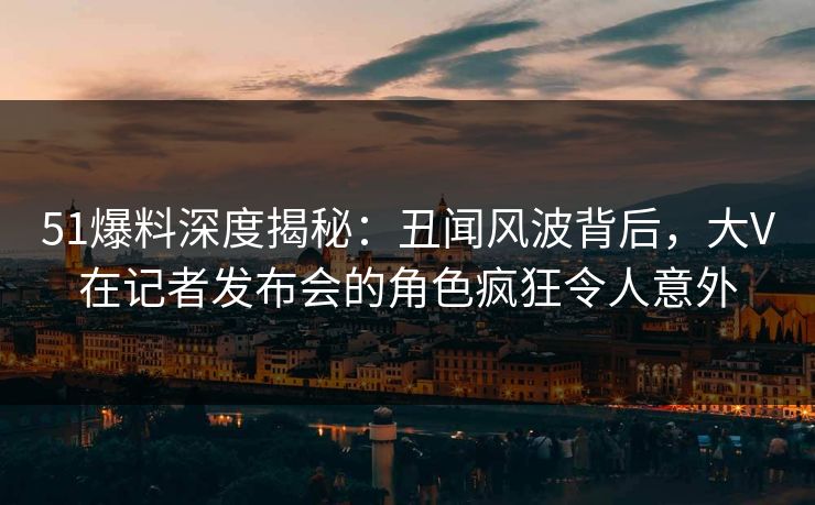 51爆料深度揭秘:丑闻风波背后,大V在记者发布会的角色疯狂令人意外 51爆料深度揭秘:丑闻风波背后,大V在记者发布会的角色疯狂令人意外