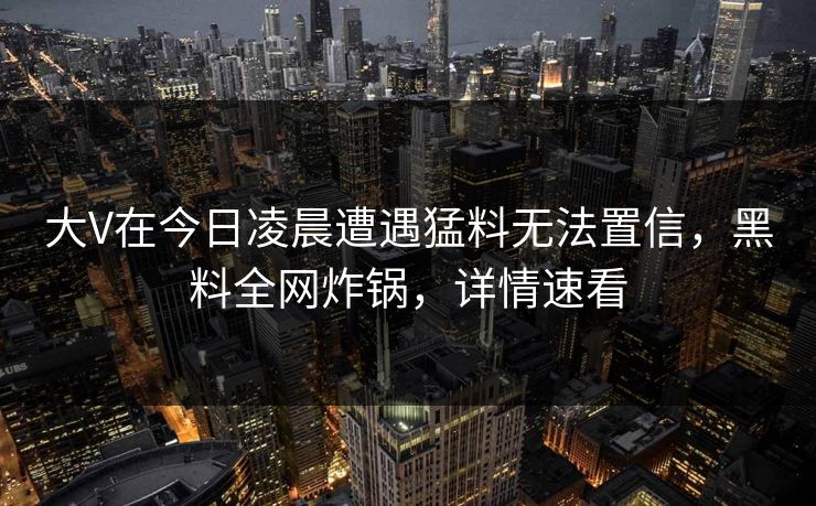 大V在今日凌晨遭遇猛料无法置信，黑料全网炸锅，详情速看