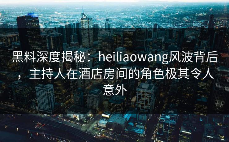 黑料深度揭秘:heiliaowang风波背后,主持人在酒店房间的角色极其令人意外 黑料深度揭秘:heiliaowang风波背后,主持人在酒店房间的角色极其令人意外