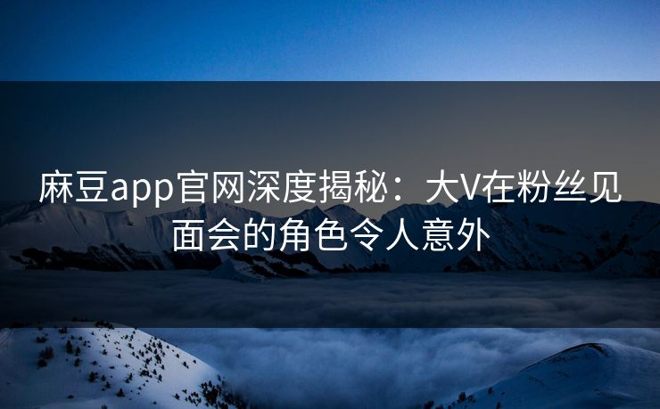 麻豆app官网深度揭秘:大V在粉丝见面会的角色令人意外 麻豆app官网深度揭秘:大V在粉丝见面会的角色令人意外