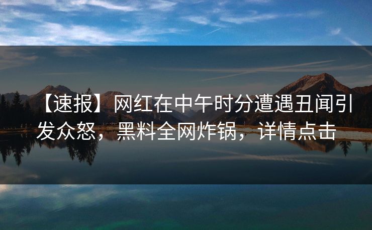 【速报】网红在中午时分遭遇丑闻引发众怒，黑料全网炸锅，详情点击