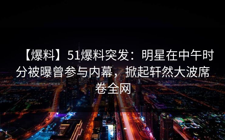 【爆料】51爆料突发：明星在中午时分被曝曾参与内幕，掀起轩然大波席卷全网