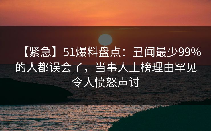 【紧急】51爆料盘点：丑闻最少99%的人都误会了，当事人上榜理由罕见令人愤怒声讨