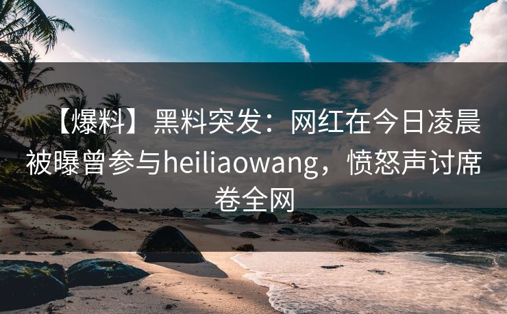 【爆料】黑料突发：网红在今日凌晨被曝曾参与heiliaowang，愤怒声讨席卷全网