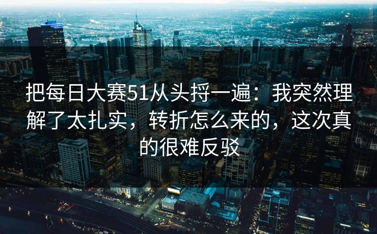 把每日大赛51从头捋一遍：我突然理解了太扎实，转折怎么来的，这次真的很难反驳