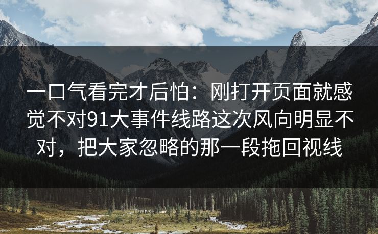 一口气看完才后怕:刚打开页面就感觉不对91大事件线路这次风向明显不对,把大家忽略的那一段拖回视线 一口气看完才后怕:刚打开页面就感觉不对91大事件线路这次风向明显不对,把大家忽略的那一段拖回视线