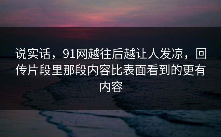 说实话,91网越往后越让人发凉,回传片段里那段内容比表面看到的更有内容 说实话,91网越往后越让人发凉,回传片段里那段内容比表面看到的更有内容