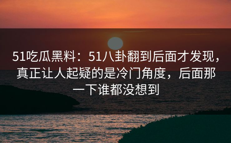 51吃瓜黑料：51八卦翻到后面才发现，真正让人起疑的是冷门角度，后面那一下谁都没想到