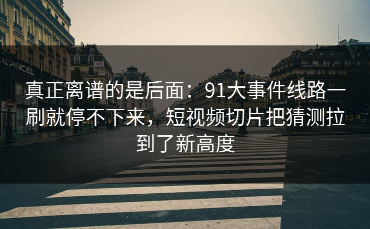 真正离谱的是后面：91大事件线路一刷就停不下来，短视频切片把猜测拉到了新高度