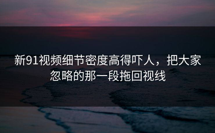 新91视频细节密度高得吓人,把大家忽略的那一段拖回视线 新91视频细节密度高得吓人,把大家忽略的那一段拖回视线