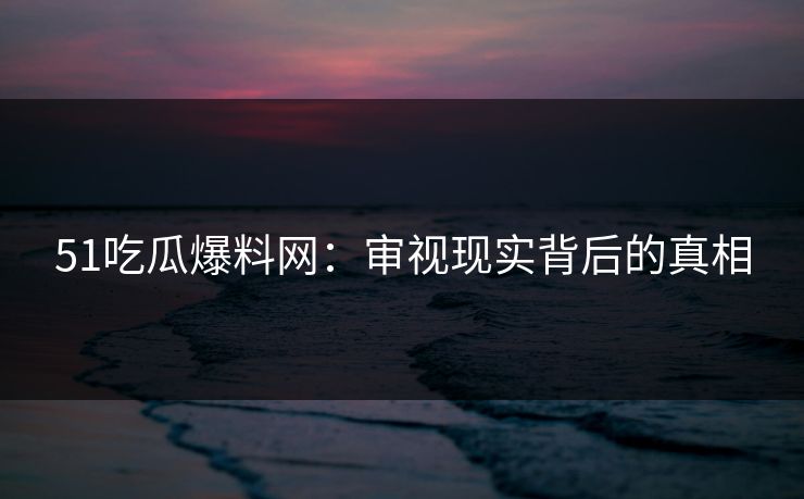51吃瓜爆料网:审视现实背后的真相 51吃瓜爆料网:审视现实背后的真相