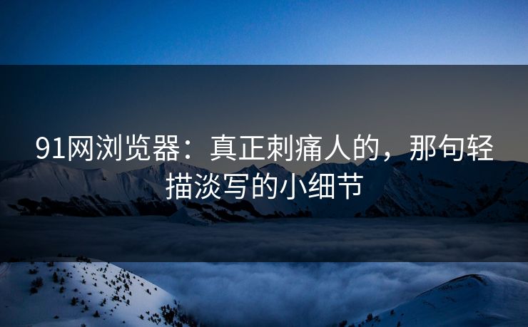 91网浏览器：真正刺痛人的，那句轻描淡写的小细节