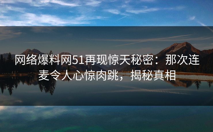 网络爆料网51再现惊天秘密:那次连麦令人心惊肉跳,揭秘真相 网络爆料网51再现惊天秘密:那次连麦令人心惊肉跳,揭秘真相